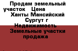 Продам земельный участок › Цена ­ 1 600 000 - Ханты-Мансийский, Сургут г. Недвижимость » Земельные участки продажа   